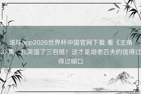 滚球app2026世界杯中国官网下载 看《主角》第37集,我哭湿了三包纸!这才是咱老匹夫的信得过糊口