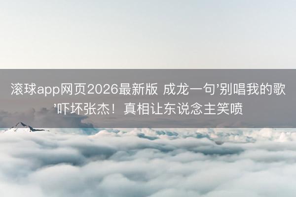 滚球app网页2026最新版 成龙一句'别唱我的歌'吓坏张杰!真相让东说念主笑喷