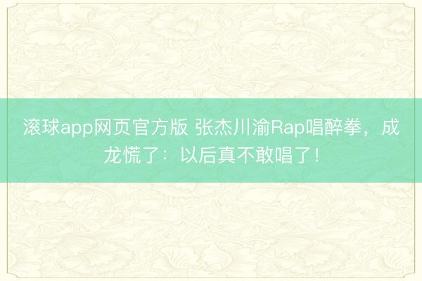 滚球app网页官方版 张杰川渝Rap唱醉拳,成龙慌了:以后真不敢唱了!