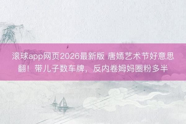 滚球app网页2026最新版 唐嫣艺术节好意思翻!带儿子数车牌,反内卷姆妈圈粉多半