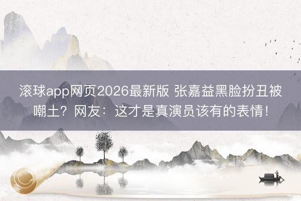 滚球app网页2026最新版 张嘉益黑脸扮丑被嘲土?网友:这才是真演员该有的表情!