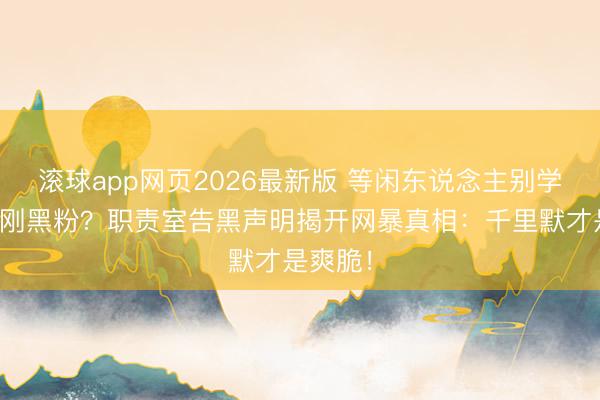 滚球app网页2026最新版 等闲东说念主别学任敏硬刚黑粉？职责室告黑声明揭开网暴真相：千里默才是爽脆！