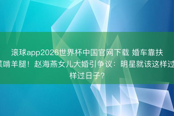 滚球app2026世界杯中国官网下载 婚车靠扶植酒菜啃羊腿！赵海燕女儿大婚引争议：明星就该这样过日子？
