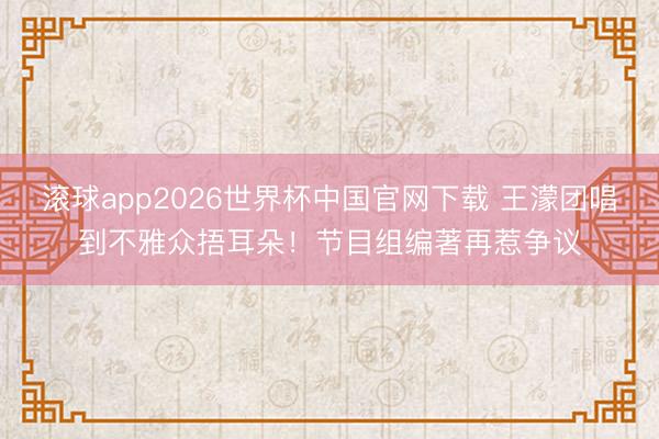 滚球app2026世界杯中国官网下载 王濛团唱到不雅众捂耳朵!节目组编著再惹争议