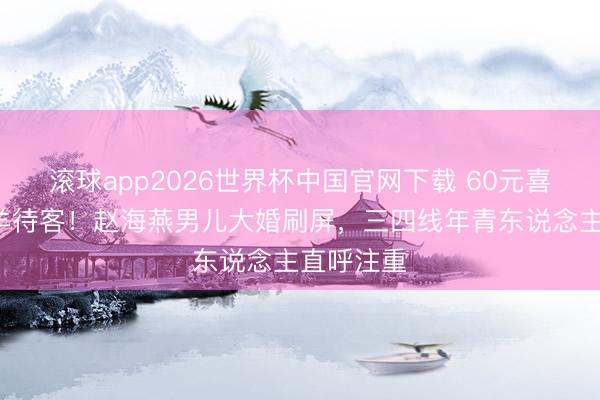 滚球app2026世界杯中国官网下载 60元喜酒+烤全羊待客!赵海燕男儿大婚刷屏,三四线年青东说念主直呼注重