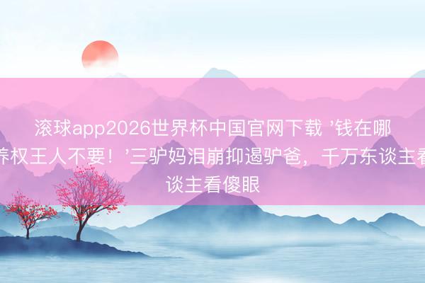 滚球app2026世界杯中国官网下载 '钱在哪?赡养权王人不要!'三驴妈泪崩抑遏驴爸,千万东谈主看傻眼