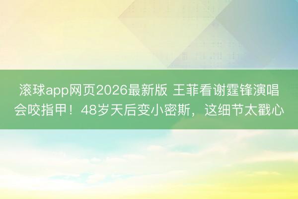 滚球app网页2026最新版 王菲看谢霆锋演唱会咬指甲!48岁天后变小密斯,这细节太戳心