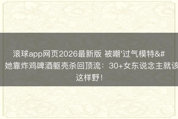 滚球app网页2026最新版 被嘲'过气模特'后,她靠炸鸡啤酒躯壳杀回顶流:30+女东说念主就该这样野!