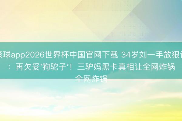 滚球app2026世界杯中国官网下载 34岁刘一手放狠话:再欠妥'狗驼子'!三驴妈黑卡真相让全网炸锅
