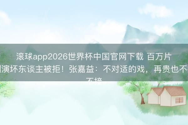 滚球app2026世界杯中国官网下载 百万片酬演坏东谈主被拒！张嘉益：不对适的戏，再贵也不接