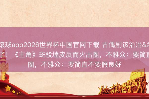 滚球app2026世界杯中国官网下载 古偶剧该治治'磨皮癌'了!《主角》斑驳墙皮反而火出圈,不雅众:要简直不要假良好