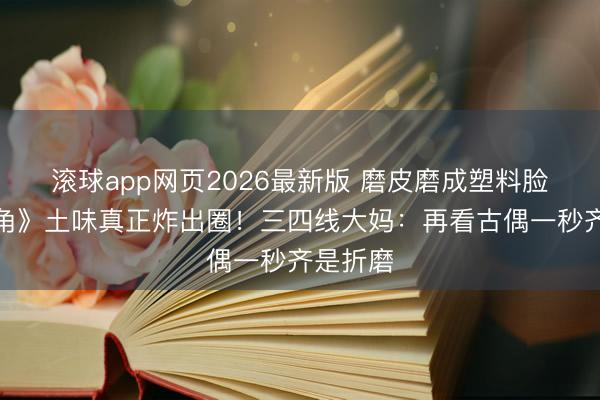 滚球app网页2026最新版 磨皮磨成塑料脸?《主角》土味真正炸出圈!三四线大妈:再看古偶一秒齐是折磨