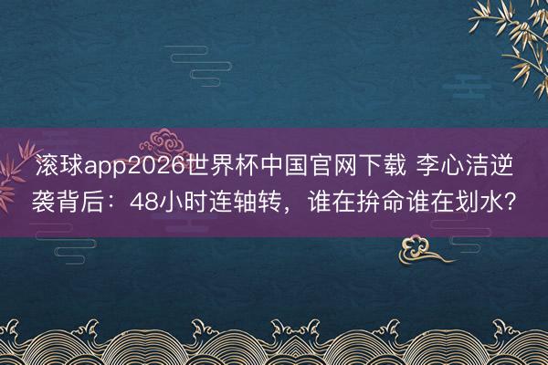滚球app2026世界杯中国官网下载 李心洁逆袭背后:48小时连轴转,谁在拚命谁在划水?