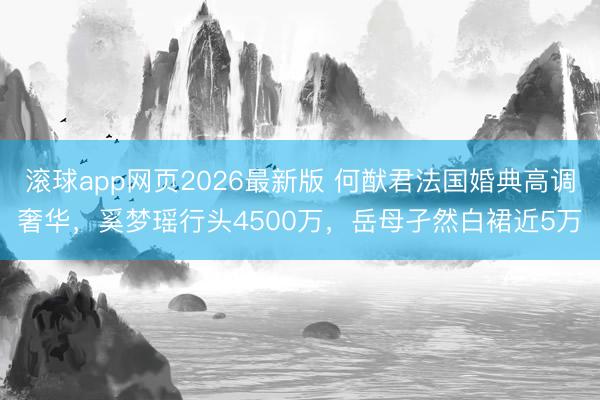 滚球app网页2026最新版 何猷君法国婚典高调奢华,奚梦瑶行头4500万,岳母孑然白裙近5万
