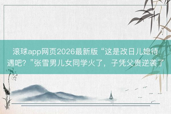 滚球app网页2026最新版 “这是改日儿媳待遇吧?”张雪男儿女同学火了,子凭父贵逆袭了