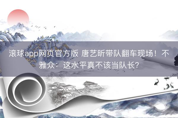 滚球app网页官方版 唐艺昕带队翻车现场!不雅众:这水平真不该当队长?