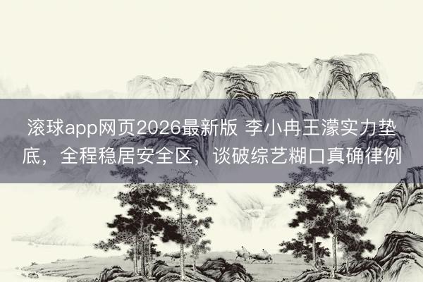 滚球app网页2026最新版 李小冉王濛实力垫底,全程稳居安全区,谈破综艺糊口真确律例