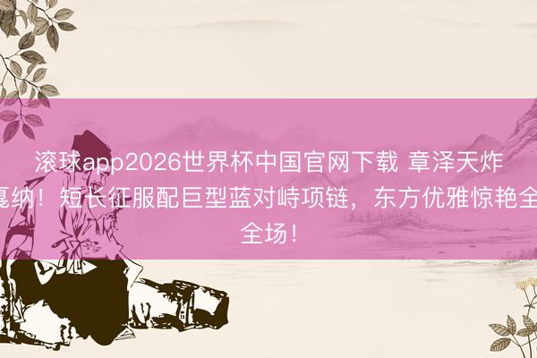滚球app2026世界杯中国官网下载 章泽天炸场戛纳!短长征服配巨型蓝对峙项链,东方优雅惊艳全场!