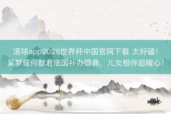 滚球app2026世界杯中国官网下载 太好磕!奚梦瑶何猷君法国补办婚典,儿女相伴超暖心!