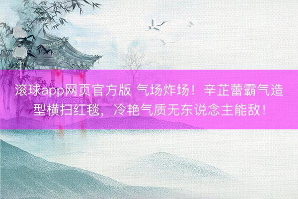 滚球app网页官方版 气场炸场!辛芷蕾霸气造型横扫红毯,冷艳气质无东说念主能敌!