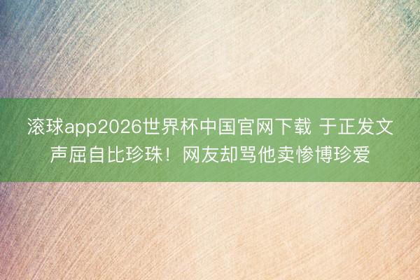 滚球app2026世界杯中国官网下载 于正发文声屈自比珍珠!网友却骂他卖惨博珍爱