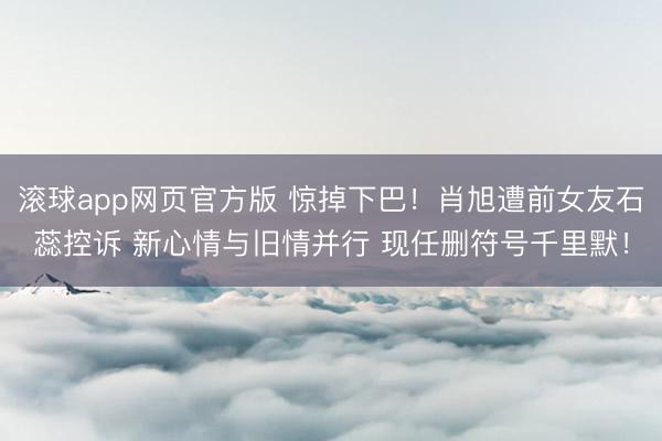 滚球app网页官方版 惊掉下巴!肖旭遭前女友石蕊控诉 新心情与旧情并行 现任删符号千里默!