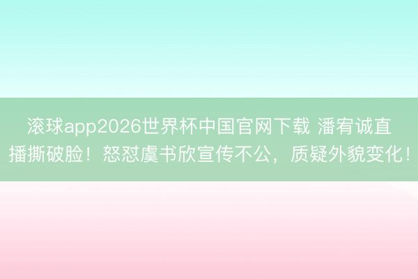 滚球app2026世界杯中国官网下载 潘宥诚直播撕破脸!怒怼虞书欣宣传不公,质疑外貌变化!