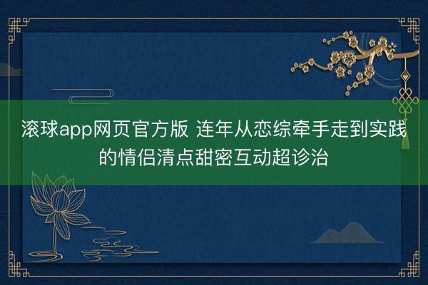 滚球app网页官方版 连年从恋综牵手走到实践的情侣清点甜密互动超诊治