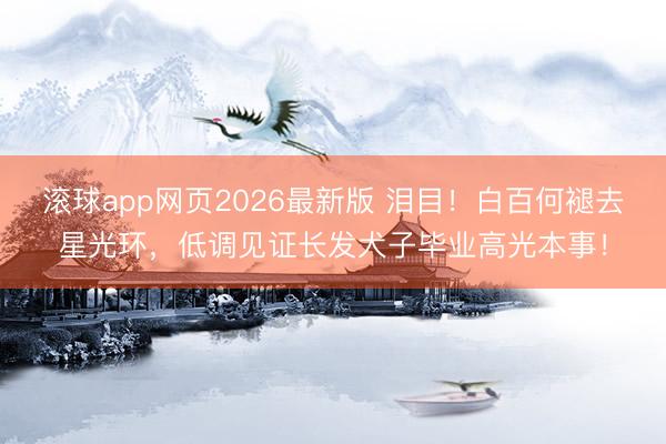 滚球app网页2026最新版 泪目!白百何褪去星光环,低调见证长发犬子毕业高光本事!