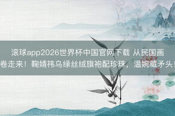 滚球app2026世界杯中国官网下载 从民国画卷走来!鞠婧祎乌绿丝绒旗袍配珍珠,温婉藏矛头!