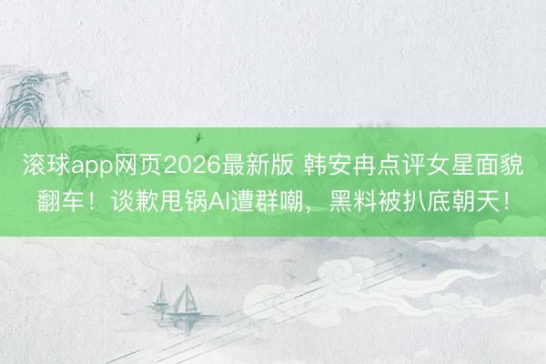 滚球app网页2026最新版 韩安冉点评女星面貌翻车!谈歉甩锅AI遭群嘲,黑料被扒底朝天!