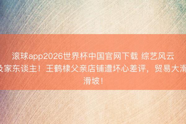 滚球app2026世界杯中国官网下载 综艺风云祸及家东谈主!王鹤棣父亲店铺遭坏心差评,贸易大滑坡!