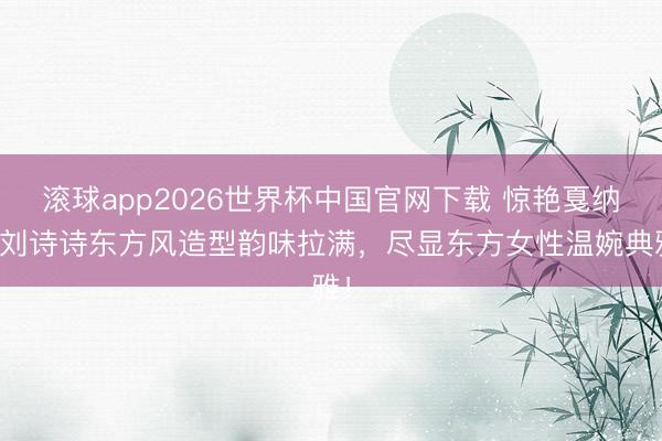 滚球app2026世界杯中国官网下载 惊艳戛纳!刘诗诗东方风造型韵味拉满,尽显东方女性温婉典雅!