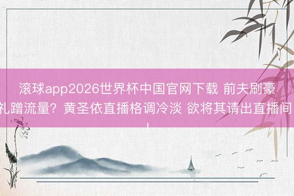 滚球app2026世界杯中国官网下载 前夫刷豪礼蹭流量?黄圣依直播格调冷淡 欲将其请出直播间!