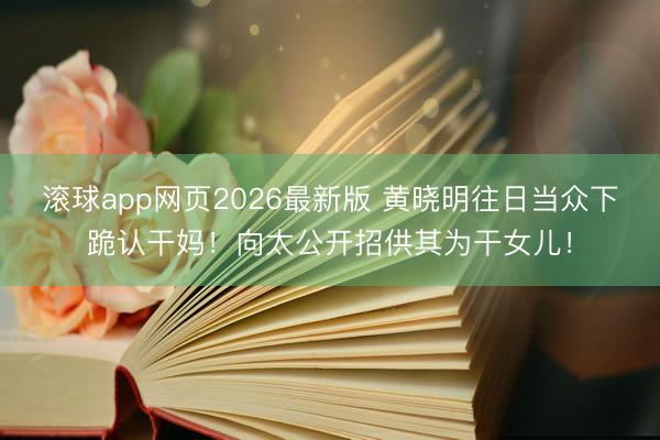 滚球app网页2026最新版 黄晓明往日当众下跪认干妈!向太公开招供其为干女儿!