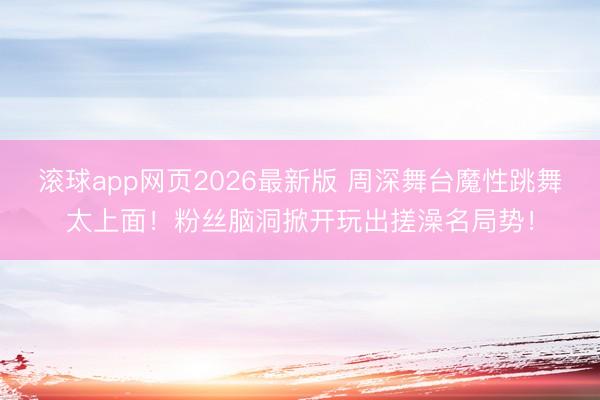 滚球app网页2026最新版 周深舞台魔性跳舞太上面!粉丝脑洞掀开玩出搓澡名局势!