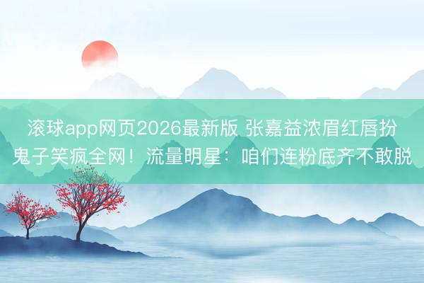 滚球app网页2026最新版 张嘉益浓眉红唇扮鬼子笑疯全网!流量明星:咱们连粉底齐不敢脱