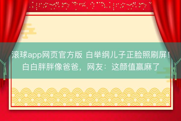 滚球app网页官方版 白举纲儿子正脸照刷屏!白白胖胖像爸爸,网友:这颜值赢麻了