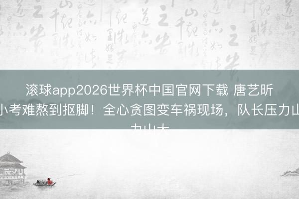 滚球app2026世界杯中国官网下载 唐艺昕团小考难熬到抠脚!全心贪图变车祸现场,队长压力山大