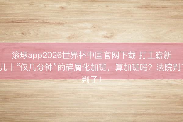 滚球app2026世界杯中国官网下载 打工崭新事儿丨“仅几分钟”的碎屑化加班,算加班吗?法院判了!