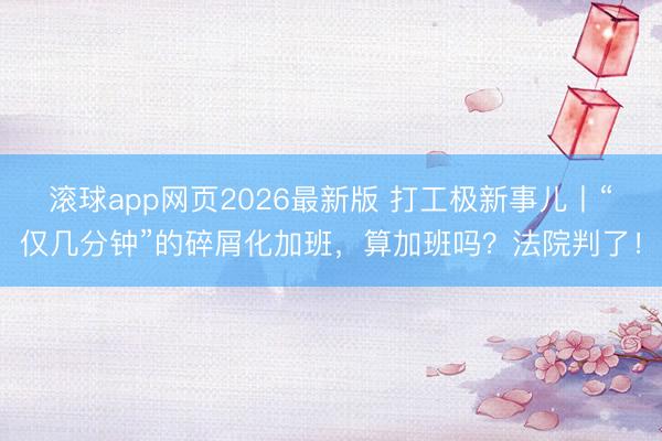 滚球app网页2026最新版 打工极新事儿丨“仅几分钟”的碎屑化加班,算加班吗?法院判了!