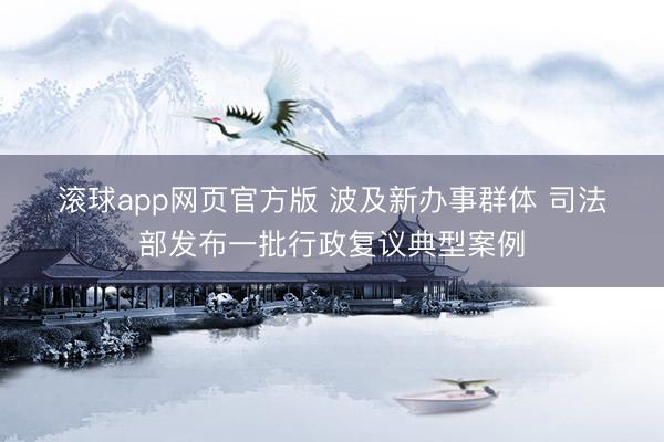 滚球app网页官方版 波及新办事群体 司法部发布一批行政复议典型案例