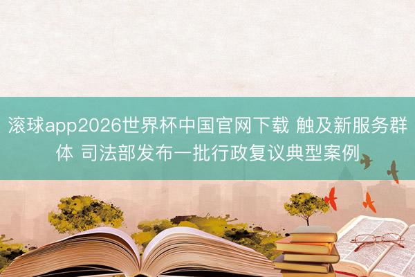 滚球app2026世界杯中国官网下载 触及新服务群体 司法部发布一批行政复议典型案例