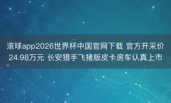 滚球app2026世界杯中国官网下载 官方开采价24.98万元 长安猎手飞猪版皮卡房车认真上市