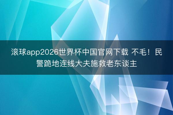 滚球app2026世界杯中国官网下载 不毛!民警跪地连线大夫施救老东谈主