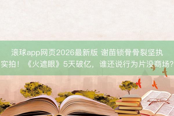 滚球app网页2026最新版 谢苗锁骨骨裂坚执实拍!《火遮眼》5天破亿,谁还说行为片没商场?