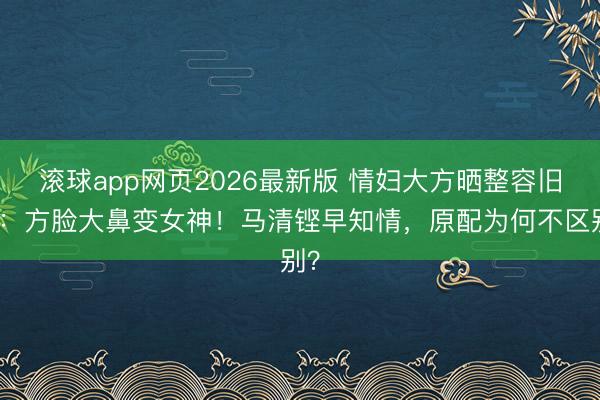 滚球app网页2026最新版 情妇大方晒整容旧照:方脸大鼻变女神!马清铿早知情,原配为何不区别?