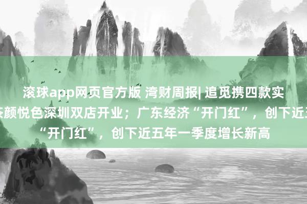 滚球app网页官方版 湾财周报| 追觅携四款实车亮相北京车展;茶颜悦色深圳双店开业;广东经济“开门红”,创下近五年一季度增长新高