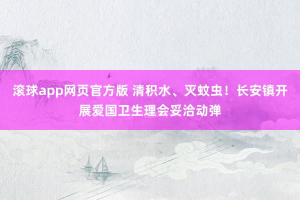 滚球app网页官方版 清积水、灭蚊虫!长安镇开展爱国卫生理会妥洽动弹