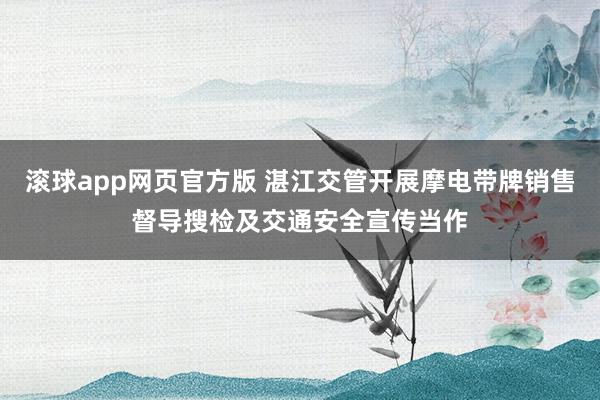 滚球app网页官方版 湛江交管开展摩电带牌销售督导搜检及交通安全宣传当作